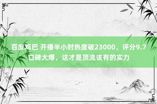 百度鸡巴 开播半小时热度破23000，评分9.7口碑大爆，这才是顶流该有的实力