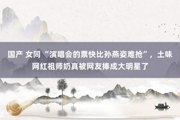 国产 女同 “演唱会的票快比孙燕姿难抢”，土味网红祖师奶真被网友捧成大明星了