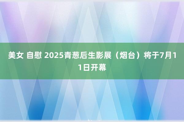 美女 自慰 2025青葱后生影展（烟台）将于7月11日开幕