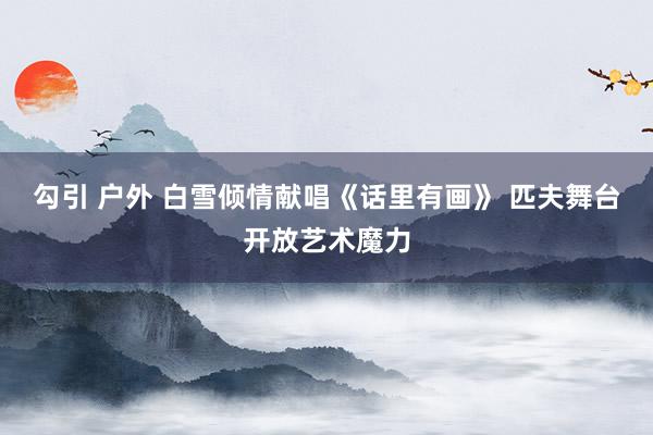 勾引 户外 白雪倾情献唱《话里有画》 匹夫舞台开放艺术魔力