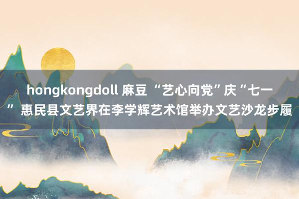hongkongdoll 麻豆 “艺心向党”庆“七一” 惠民县文艺界在李学辉艺术馆举办文艺沙龙步履